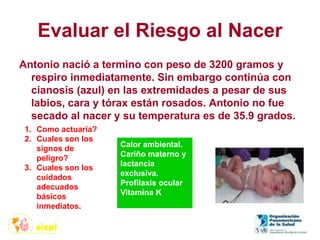 Evaluar el Riesgo al Nacer
Antonio nació a termino con peso de 3200 gramos y
respiro inmediatamente. Sin embargo continúa con
cianosis (azul) en las extremidades a pesar de sus
labios, cara y tórax están rosados. Antonio no fue
secado al nacer y su temperatura es de 35.9 grados.
1. Como actuaría?
2. Cuales son los
signos de
peligro?
3. Cuales son los
cuidados
adecuados
básicos
inmediatos.
Calor ambiental.
Cariño materno y
lactancia
exclusiva.
Profilaxis ocular
Vitamina K
 