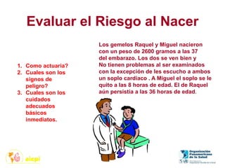 Evaluar el Riesgo al Nacer
Los gemelos Raquel y Miguel nacieron
con un peso de 2600 gramos a las 37
del embarazo. Los dos se ven bien y
No tienen problemas al ser examinados
con la excepción de les escucho a ambos
un soplo cardiaco . A Miguel el soplo se le
quito a las 8 horas de edad. El de Raquel
aún persistía a las 36 horas de edad.
1. Como actuaria?
2. Cuales son los
signos de
peligro?
3. Cuales son los
cuidados
adecuados
básicos
inmediatos.
 