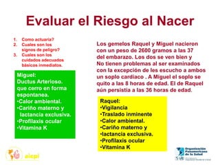 Evaluar el Riesgo al Nacer
Los gemelos Raquel y Miguel nacieron
con un peso de 2600 gramos a las 37
del embarazo. Los dos se ven bien y
No tienen problemas al ser examinados
con la excepción de les escucho a ambos
un soplo cardiaco . A Miguel el soplo se
quito a las 8 horas de edad. El de Raquel
aún persistía a las 36 horas de edad.
1. Como actuaría?
2. Cuales son los
signos de peligro?
3. Cuales son los
cuidados adecuados
básicos inmediatos.
Miguel:
Ductus Arterioso.
que cerro en forma
espontanea.
•Calor ambiental.
•Cariño materno y
lactancia exclusiva.
•Profilaxis ocular
•Vitamina K
Raquel:
•Vigilancia
•Traslado inminente
•Calor ambiental.
•Cariño materno y
•lactancia exclusiva.
•Profilaxis ocular
•Vitamina K
 