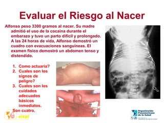Evaluar el Riesgo al Nacer
Alfonso peso 3300 gramos al nacer. Su madre
admitió el uso de la cocaína durante el
embarazo y tuvo un parto difícil y prolongado.
A las 24 horas de vida, Alfonso demostró un
cuadro con evacuaciones sanguíneas. El
examen físico demostró un abdomen tenso y
distendido.
1. Como actuaría?
2. Cuales son los
signos de
peligro?
3. Cuales son los
cuidados
adecuados
básicos
inmediatos.
Son cuatro.
 