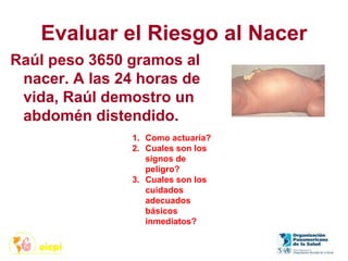 Evaluar el Riesgo al Nacer
Raúl peso 3650 gramos al
nacer. A las 24 horas de
vida, Raúl demostro un
abdomén distendido.
1. Como actuaría?
2. Cuales son los
signos de
peligro?
3. Cuales son los
cuidados
adecuados
básicos
inmediatos?
 