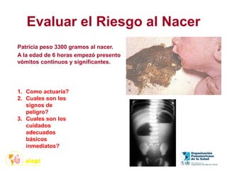 Evaluar el Riesgo al Nacer
Patricia peso 3300 gramos al nacer.
A la edad de 6 horas empezó presento
vómitos continuos y significantes.
1. Como actuaría?
2. Cuales son los
signos de
peligro?
3. Cuales son los
cuidados
adecuados
básicos
inmediatos?
 