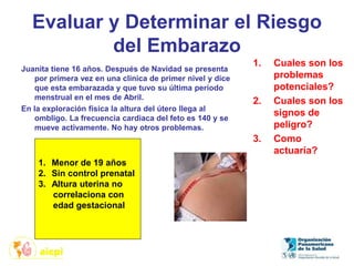 Evaluar y Determinar el Riesgo
del Embarazo
Juanita tiene 16 años. Después de Navidad se presenta
por primera vez en una clínica de primer nivel y dice
que esta embarazada y que tuvo su última periodo
menstrual en el mes de Abril.
En la exploración física la altura del útero llega al
ombligo. La frecuencia cardiaca del feto es 140 y se
mueve activamente. No hay otros problemas.
1. Cuales son los
problemas
potenciales?
2. Cuales son los
signos de
peligro?
3. Como
actuaría?
1. Menor de 19 años
2. Sin control prenatal
3. Altura uterina no
correlaciona con
edad gestacional
 
