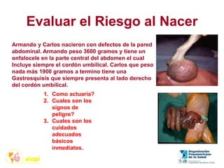Evaluar el Riesgo al Nacer
Armando y Carlos nacieron con defectos de la pared
abdominal. Armando peso 3600 gramos y tiene un
onfalocele en la parte central del abdomen el cual
Incluye siempre el cordón umbilical. Carlos que peso
nada más 1900 gramos a termino tiene una
Gastrosquisis que siempre presenta al lado derecho
del cordón umbilical.
1. Como actuaría?
2. Cuales son los
signos de
peligro?
3. Cuales son los
cuidados
adecuados
básicos
inmediatos.
 