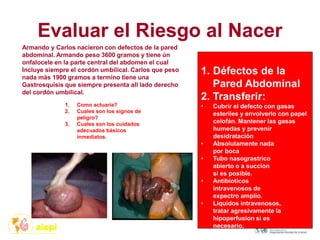 Evaluar el Riesgo al Nacer
1. Como actuaría?
2. Cuales son los signos de
peligro?
3. Cuales son los cuidados
adecuados básicos
inmediatos.
1. Défectos de la
Pared Abdominal
2. Transferir:
• Cubrir el defecto con gasas
esteriles y envolverlo con papel
celofán. Mantener las gasas
humedas y prevenir
desidratación
• Absolutamente nada
por boca
• Tubo nasograstrico
abierto o a succion
si es posible.
• Antibioticos
intravenosos de
expectro amplio.
• Liquidos intravenosos,
tratar agresivamente la
hipoperfusion si es
necesario.
Armando y Carlos nacieron con defectos de la pared
abdominal. Armando peso 3600 gramos y tiene ún
onfalocele en la parte central del abdomen el cual
Incluye siempre el cordón umbilical. Carlos que peso
nada más 1900 gramos a termino tiene una
Gastrosquisis que siempre presenta all lado derecho
del cordón umbilical.
 