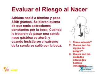 Evaluar el Riesgo al Nacer
1. Como actuaría?
2. Cuales son los
signos de
peligro?
3. Cuales son los
cuidados
adecuados
básicos
inmediatos.
Adriana nació a término y peso
3250 gramos. Se dieron cuenta
de que tenía secreciones
constantes por la boca. Cuando
le trataron de pasar una sonda
naso gástrica se atoró, y
cuando insistieron el extremo
de la sonda se salió por la boca.
 