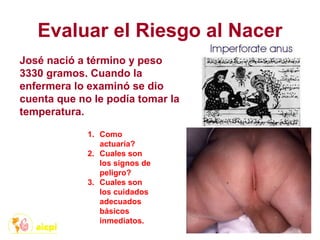 Evaluar el Riesgo al Nacer
José nació a término y peso
3330 gramos. Cuando la
enfermera lo examinó se dio
cuenta que no le podía tomar la
temperatura.
1. Como
actuaría?
2. Cuales son
los signos de
peligro?
3. Cuales son
los cuidados
adecuados
básicos
inmediatos.
 