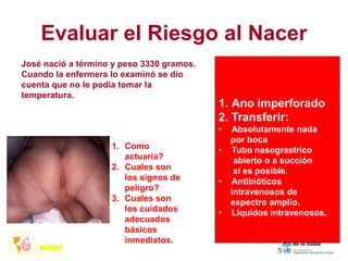 Evaluar el Riesgo al Nacer
José nacíó a término y peso 3330 gramos.
Cuando la enfermera lo examinó se dio
cuenta que no le podía tomar la
temperatura.
1. Como
actuaría?
2. Cuales son
los signos de
peligro?
3. Cuales son
los cuidados
adecuados
básicos
inmediatos.
1. Ano imperforado
2. Transferir:
• Absolutamente nada
por boca
• Tubo nasograstrico
abierto o a succión
si es posible.
• Antibióticos
intravenosos de
espectro amplio.
• Líquidos intravenosos,
 
