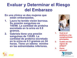 Evaluar y Determinar el Riesgo
del Embarazo
En una clínica ve dos mujeres que
están embarazadas.
1. Laura ha tenido visión borrosa.
Su presión sanguínea es
145/98. La cantidad de proteína
excretada en la orina es 0.9
gramos.
2. Gabriela tiene una presión
sanguínea de 135/85. La
cantidad de proteína excretada
en la orina es 0.3 gramos en 24
horas. Tiene un edema mínimo
en las extremidades inferiores.
1. Cual es el
problema y las
complicaciones
principales.
2. Cuales son los
signos de
peligro?
3. Como
actuaría?
 