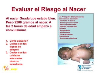 Evaluar el Riesgo al Nacer
1. Como actuaría?
2. Cuales son los
signos de
peligro?
3. Cuales son los
cuidados
adecuados
básicos
inmediatos.
Las Principales Etiologías de las
Convulsiones Neonatales
• Síndrome de asfixia
• Hemorragia intracraneal
• Infección intracraneal
• Defectos de desarrollo
genético
• Hipoglicemis
• Hipocalcemia
• Otros problemas
metabólicos
• Síndromes epilépticos
Al nacer Guadalupe estaba bien.
Peso 2200 gramos al nacer. A
las 2 horas de edad empezó a
convulsionar.
 