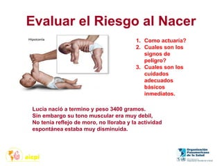 Evaluar el Riesgo al Nacer
1. Como actuaría?
2. Cuales son los
signos de
peligro?
3. Cuales son los
cuidados
adecuados
básicos
inmediatos.
Lucía nació a termino y peso 3400 gramos.
Sin embargo su tono muscular era muy debil,
No tenía reflejo de moro, no lloraba y la actividad
espontánea estaba muy disminuida.
 