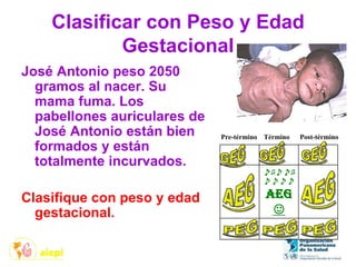 Clasificar con Peso y Edad
Gestacional
José Antonio peso 2050
gramos al nacer. Su
mama fuma. Los
pabellones auriculares de
José Antonio están bien
formados y están
totalmente incurvados.
Clasifique con peso y edad
gestacional.
♪♫♪♪♫
♪♪♪♪
AEG
☺
Pre-término Término Post-término
 