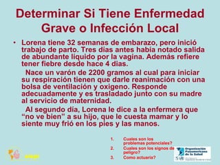 Determinar Si Tiene Enfermedad
Grave o Infección Local
• Lorena tiene 32 semanas de embarazo, pero inició
trabajo de parto. Tres días antes había notado salida
de abundante líquido por la vagina. Además refiere
tener fiebre desde hace 4 dias.
Nace un varón de 2200 gramos al cual para iniciar
su respiración tienen que darle reanimación con una
bolsa de ventilación y oxigeno. Responde
adecuadamente y es trasladado junto con su madre
al servicio de maternidad.
Al segundo día, Lorena le dice a la enfermera que
“no ve bien” a su hijo, que le cuesta mamar y lo
siente muy frió en los pies y las manos.
1. Cuales son los
problemas potenciales?
2. Cuales son los signos de
peligro?
3. Como actuaría?
 