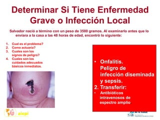 Determinar Si Tiene Enfermedad
Grave o Infección Local
Salvador nació a término con un peso de 3500 gramos. Al examinarlo antes que lo
enviara a la casa a las 48 horas de edad, encontró lo siguiente:
1. Cual es el problema?
2. Como actuaría?
3. Cuales son los
signos de peligro?
4. Cuales son los
cuidados adecuados
básicos inmediatos.
• Onfalitis.
Peligro de
infección diseminada
y sepsis.
2. Transferir:
• Antibióticos
intravenosos de
espectro amplio.
 