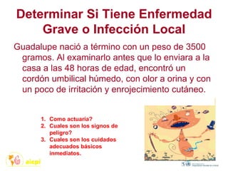 Determinar Si Tiene Enfermedad
Grave o Infección Local
Guadalupe nació a término con un peso de 3500
gramos. Al examinarlo antes que lo enviara a la
casa a las 48 horas de edad, encontró un
cordón umbilical húmedo, con olor a orina y con
un poco de irritación y enrojecimiento cutáneo.
1. Como actuaría?
2. Cuales son los signos de
peligro?
3. Cuales son los cuidados
adecuados básicos
inmediatos.
 