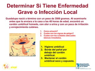 Determinar Si Tiene Enfermedad
Grave o Infección Local
Guadalupe nació a término con un peso de 3500 gramos. Al examinarlo
antes que lo enviara a la casa a las 48 horas de edad, encontró un
cordón umbilical húmedo, con olor a orina y con un poco de irritación
y enrojecimiento cutáneo.
1. Como actuaría?
2. Cuales son los signos de peligro?
3. Cuales son los cuidados adecuados
básicos inmediatos.
1. Higiene umbilical
2. Borde del pañal por
debajo del cordón
umbilical.
3. Mantener el cordón
umbilical seco y expuesto.
 