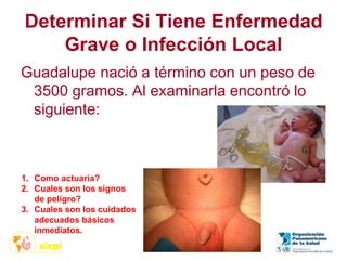 Determinar Si Tiene Enfermedad
Grave o Infección Local
Guadalupe nació a término con un peso de
3500 gramos. Al examinarla encontró lo
siguiente:
1. Como actuaría?
2. Cuales son los signos
de peligro?
3. Cuales son los cuidados
adecuados básicos
inmediatos.
 