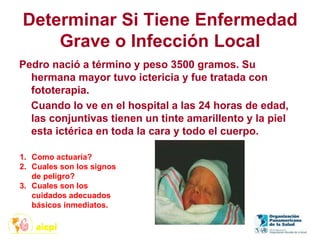 Determinar Si Tiene Enfermedad
Grave o Infección Local
Pedro nació a término y peso 3500 gramos. Su
hermana mayor tuvo ictericia y fue tratada con
fototerapia.
Cuando lo ve en el hospital a las 24 horas de edad,
las conjuntivas tienen un tinte amarillento y la piel
esta ictérica en toda la cara y todo el cuerpo.
1. Como actuaría?
2. Cuales son los signos
de peligro?
3. Cuales son los
cuidados adecuados
básicos inmediatos.
 