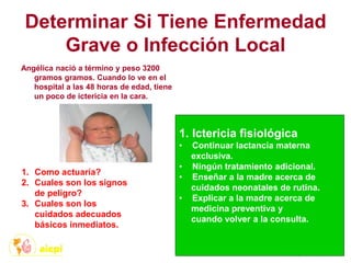Determinar Si Tiene Enfermedad
Grave o Infección Local
Angélica nació a término y peso 3200
gramos gramos. Cuando lo ve en el
hospital a las 48 horas de edad, tiene
un poco de ictericia en la cara.
1. Como actuaría?
2. Cuales son los signos
de peligro?
3. Cuales son los
cuidados adecuados
básicos inmediatos.
1. Ictericia fisiológica
• Continuar lactancia materna
exclusiva.
• Ningún tratamiento adicional.
• Enseñar a la madre acerca de
cuidados neonatales de rutina.
• Explicar a la madre acerca de
medicina preventiva y
cuando volver a la consulta.
 