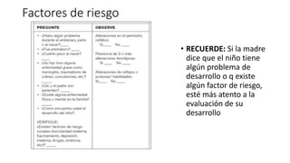 Factores de riesgo
• RECUERDE: Si la madre
dice que el niño tiene
algún problema de
desarrollo o q existe
algún factor de riesgo,
esté más atento a la
evaluación de su
desarrollo
 