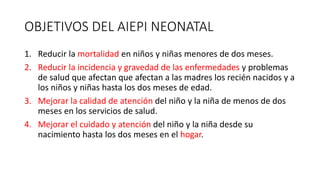 OBJETIVOS DEL AIEPI NEONATAL
1. Reducir la mortalidad en niños y niñas menores de dos meses.
2. Reducir la incidencia y gravedad de las enfermedades y problemas
de salud que afectan que afectan a las madres los recién nacidos y a
los niños y niñas hasta los dos meses de edad.
3. Mejorar la calidad de atención del niño y la niña de menos de dos
meses en los servicios de salud.
4. Mejorar el cuidado y atención del niño y la niña desde su
nacimiento hasta los dos meses en el hogar.
 