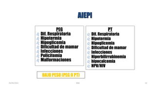 AIEPI
PEG
 Dif. Respiratoria
 Hipotermia
 Hipoglicemia
 Dificultad de mamar
 Infecciones
 Policitemia
 Malformaciones
PT
 Dif. Respiratoria
 Hipotermia
 Hipoglicemia
 Dificultad de mamar
 Infecciones
 Hiperbilirrubinemia
 hipocalcemia
 HPV/HIV
BAJO PESO (PEG O PT)
52
05/05/2021 RMC
 