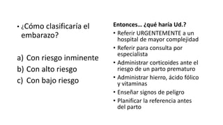 • ¿Cómo clasificaría el
embarazo?
a) Con riesgo inminente
b) Con alto riesgo
c) Con bajo riesgo
Entonces… ¿qué haría Ud.?
• Referir URGENTEMENTE a un
hospital de mayor complejidad
• Referir para consulta por
especialista
• Administrar corticoides ante el
riesgo de un parto prematuro
• Administrar hierro, ácido fólico
y vitaminas
• Enseñar signos de peligro
• Planificar la referencia antes
del parto
 