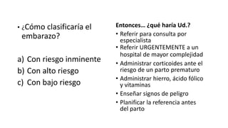 • ¿Cómo clasificaría el
embarazo?
a) Con riesgo inminente
b) Con alto riesgo
c) Con bajo riesgo
Entonces… ¿qué haría Ud.?
• Referir para consulta por
especialista
• Referir URGENTEMENTE a un
hospital de mayor complejidad
• Administrar corticoides ante el
riesgo de un parto prematuro
• Administrar hierro, ácido fólico
y vitaminas
• Enseñar signos de peligro
• Planificar la referencia antes
del parto
 
