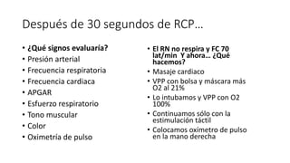 Después de 30 segundos de RCP…
• ¿Qué signos evaluaría?
• Presión arterial
• Frecuencia respiratoria
• Frecuencia cardiaca
• APGAR
• Esfuerzo respiratorio
• Tono muscular
• Color
• Oximetría de pulso
• El RN no respira y FC 70
lat/min Y ahora… ¿Qué
hacemos?
• Masaje cardiaco
• VPP con bolsa y máscara más
O2 al 21%
• Lo intubamos y VPP con O2
100%
• Continuamos sólo con la
estimulación táctil
• Colocamos oxímetro de pulso
en la mano derecha
 