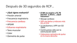 Después de 30 segundos de RCP…
• ¿Qué signos evaluaría?
• Presión arterial
• Frecuencia respiratoria
• Frecuencia cardiaca
• APGAR
• Esfuerzo respiratorio
• Tono muscular
• Color
• Oximetría de pulso
• El RN no respira y FC 70
lat/min Y ahora… ¿Qué
hacemos?
• Masaje cardiaco
• VPP con bolsa y máscara más
O2 al 21%
• Lo intubamos y VPP con O2
100%
• Continuamos sólo con la
estimulación táctil
• Colocamos oxímetro de pulso
en la mano derecha
 
