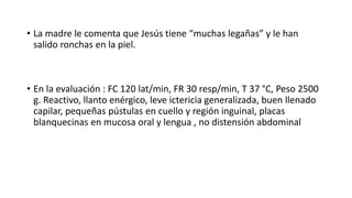 • La madre le comenta que Jesús tiene “muchas legañas” y le han
salido ronchas en la piel.
• En la evaluación : FC 120 lat/min, FR 30 resp/min, T 37 °C, Peso 2500
g. Reactivo, llanto enérgico, leve ictericia generalizada, buen llenado
capilar, pequeñas pústulas en cuello y región inguinal, placas
blanquecinas en mucosa oral y lengua , no distensión abdominal
 