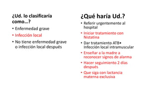 ¿Ud. lo clasificaría
como…?
• Enfermedad grave
• Infección local
• No tiene enfermedad grave
o infección local después
¿Qué haría Ud.?
• Referir urgentemente al
hospital
• Iniciar tratamiento con
Nistatina
• Dar tratamiento ATB•
Infección local intramuscular
• Enseñar a la madre a
reconocer signos de alarma
• Hacer seguimiento 2 días
después
• Que siga con lactancia
materna exclusiva
 