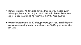 • Manuel es un RN AT de 6 días de vida traído por su madre quien
refiere que duerme mucho y no lacta bien. Ud. observa la nota de
triaje: FC 130 lat/min, FR 40 resp/min, T 37 °C, Peso 2500 gr
• Antecedentes: madre de 20 años, primera gestación, nació de parto
vaginal sin complicaciones, peso al nacer de 3000 g y se fue de alta
con LME.
 