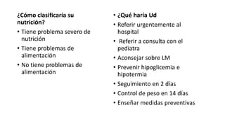 ¿Cómo clasificaría su
nutrición?
• Tiene problema severo de
nutrición
• Tiene problemas de
alimentación
• No tiene problemas de
alimentación
• ¿Qué haría Ud
• Referir urgentemente al
hospital
• Referir a consulta con el
pediatra
• Aconsejar sobre LM
• Prevenir hipoglicemia e
hipotermia
• Seguimiento en 2 días
• Control de peso en 14 días
• Enseñar medidas preventivas
 
