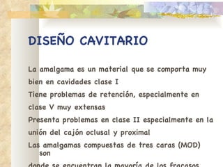 DISEÑO CAVITARIO La amalgama es un material que se comporta muy bien en cavidades clase I Tiene problemas de retención, especialmente en clase V muy extensas Presenta problemas en clase II especialmente en la unión del cajón oclusal y proximal Las amalgamas compuestas de tres caras (MOD) son donde se encuentran la mayoría de los fracasos 