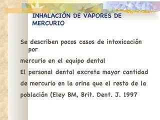INHALACIÓN DE VAPORES DE MERCURIO Se describen pocos casos de intoxicación por mercurio en el equipo dental El personal dental excreta mayor cantidad de mercurio en la orina que el resto de la población (Eley BM, Brit. Dent. J. 1997 