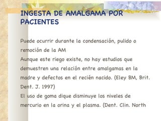INGESTA DE AMALGAMA POR PACIENTES Puede ocurrir durante la condensación, pulido o remoción de la AM Aunque este riego existe, no hay estudios que demuestren una relación entre amalgamas en la madre y defectos en el recién nacido. (Eley BM, Brit. Dent. J. 1997) El uso de goma dique disminuye los niveles de mercurio en la orina y el plasma. (Dent. Clin. North 