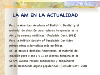 LA AM EN LA ACTUALIDAD Para la American Academy of Pediatric Dentistry el material de elección para molares temporales es la AM y la coronas metálicas. (Pediatric Dent. 1998) Para la Brittish Society of Paediatric Dentistry priman otras alternativas más estéticas. En las escuela dentales Americanas, el material de elección para clase I y II en dientes temporales es la AM, aunque resinas compuestas y compómeros están alcanzando alguna popularidad. (Pediatr Dent. 2001 
