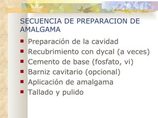 SECUENCIA DE PREPARACION DE AMALGAMA Preparación de la cavidad Recubrimiento con dycal (a veces) Cemento de base (fosfato, vi) Barniz cavitario (opcional) Aplicación de amalgama Tallado y pulido 