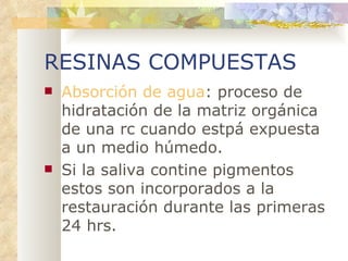 RESINAS COMPUESTAS Absorción de agua : proceso de hidratación de la matriz orgánica de una rc cuando estpá expuesta a un medio húmedo. Si la saliva contine pigmentos estos son incorporados a la restauración durante las primeras 24 hrs. 