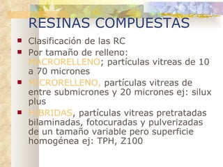 RESINAS COMPUESTAS Clasificación de las RC Por tamaño de relleno:  MACRORELLENO ; partículas vitreas de 10 a 70 micrones MICRORELLENO,  partículas vitreas de entre submicrones y 20 micrones ej: silux plus HIBRIDAS , partículas vitreas pretratadas bilaminadas, fotocuradas y pulverizadas de un tamaño variable pero superficie homogénea ej: TPH, Z100 