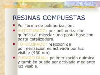 RESINAS COMPUESTAS Por forma de polimerización: AUTOCURADO:  por polimerización química al mezclar una pasta base con pasta catalizadora. FOTOCURADO:  reacciön de polimerización es activada por luz visible (460 nm) CURADO DUAL:  polimerización química y también puede ser activada mediante luz visible. 
