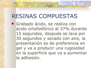 RESINAS COMPUESTAS Grabado ácido, se realiza con ácido ortofosfórico al 37% durante 15 segundos, después se lava por 30 segundos y secado con aire, la presentación es de preferencia en gel y va a producir una rugosidad en la superficie que va a aumentar la adhesión. 