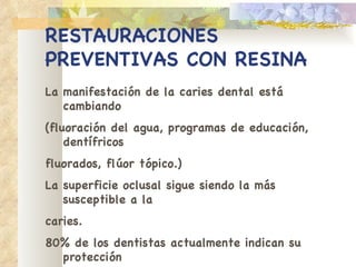 RESTAURACIONES   PREVENTIVAS CON RESINA La manifestación de la caries dental está cambiando (fluoración del agua, programas de educación, dentífricos fluorados, flúor tópico.) La superficie oclusal sigue siendo la más susceptible a la caries. 80% de los dentistas actualmente indican su protección con sellantes 