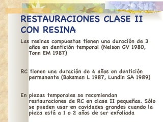 RESTAURACIONES CLASE II   CON RESINA Las resinas compuestas tienen una duración de 3   años en dentición temporal (Nelson GV 1980, Tonn EM 1987) RC tienen una duración de 4 años en dentición   permanente (Boksman L 1987, Lundin SA 1989) En piezas temporales se recomiendan restauraciones   de RC en clase II pequeñas. Sólo se pueden usar en   cavidades grandes cuando la pieza está a 1 o 2   años de ser exfoliada   