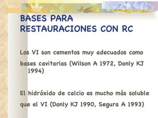 BASES PARA RESTAURACIONES   CON RC Los VI son cementos muy adecuados como bases cavitarias (Wilson A 1972, Donly KJ 1994) El hidróxido de calcio es mucho más soluble que el VI (Donly KJ 1990, Segura A 1993) 