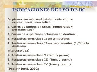 INDICACIONES DE USO DE RC En piezas con adecuado aislamiento contra contaminación con saliva 1. Caries de puntos y fisuras (temporales y permanentes) 2. Caries de superficies oclusales en dentina; 3. Restauraciones clase II en temporales 4. Restauraciones clase II en permanentes (1/3 de la distancia intercuspídea) 5. Restauraciones clase V (tem. y perm.) 6. Restauraciones clase III (tem. y perm.) 7. Restauraciones clase IV (tem. y perm.) (Pediatr Dent. 2002) 