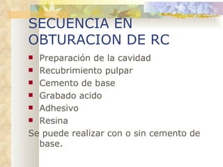 SECUENCIA EN OBTURACION DE RC Preparación de la cavidad Recubrimiento pulpar Cemento de base Grabado acido Adhesivo Resina Se puede realizar con o sin cemento de base. 