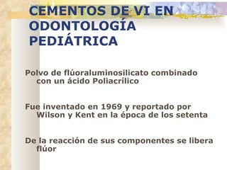 CEMENTOS DE VI EN   ODONTOLOGÍA   PEDIÁTRICA Polvo de flúoraluminosilicato   combinado con un ácido   Poliacrílico Fue inventado en 1969 y   reportado por Wilson y   Kent en la época de los   setenta De la reacción de sus   componentes se libera flúor 