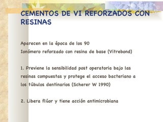CEMENTOS DE VI REFORZADOS   CON RESINAS Aparecen en la época de los 90 Ionómero reforzado con resina de base (Vitrebond) 1. Previene la sensibilidad post operatoria bajo las resinas compuestas y protege el acceso bacteriano a los túbulos dentinarios (Scherer W 1990) 2. Libera flúor y tiene acción antimicrobiana 